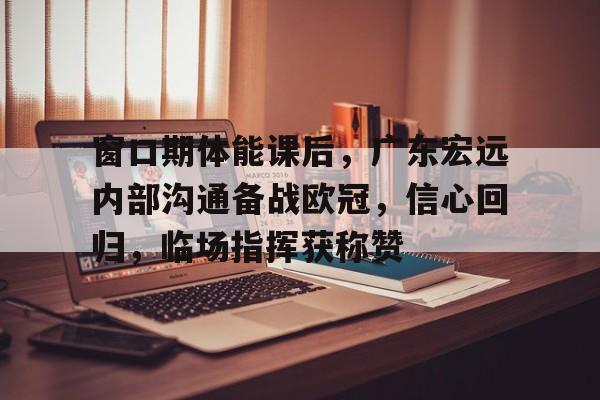 开云中国官网APP-关于窗口期体能课后，广东宏远内部沟通备战欧冠，信心回归，临场指挥获称赞的信息